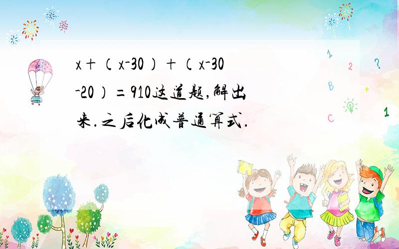 x+（x-30）+（x-30-20）=910这道题,解出来.之后化成普通算式.