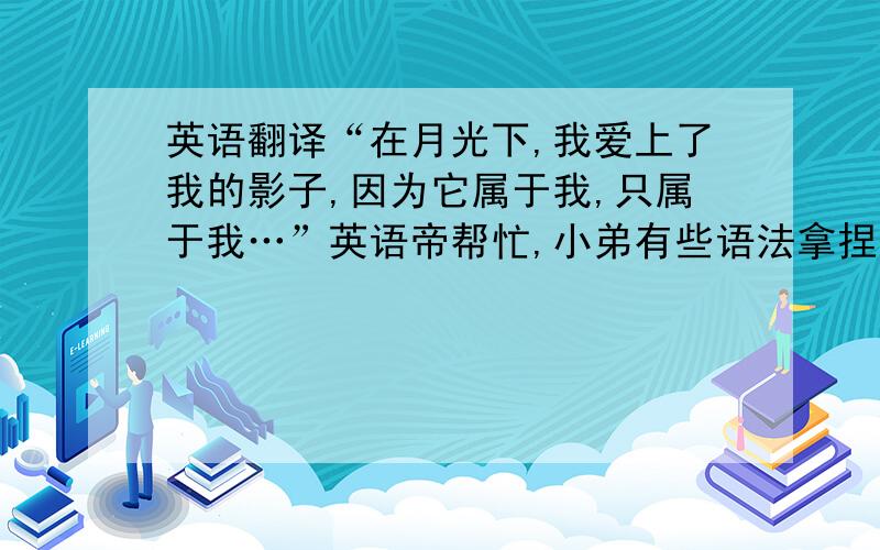 英语翻译“在月光下,我爱上了我的影子,因为它属于我,只属于我…”英语帝帮忙,小弟有些语法拿捏不准…没文化的请自觉闪开…想