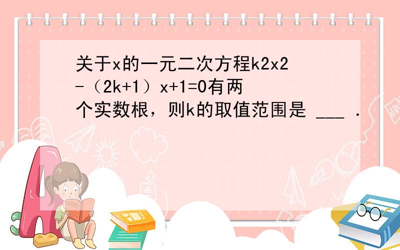 关于x的一元二次方程k2x2-（2k+1）x+1=0有两个实数根，则k的取值范围是 ___ ．