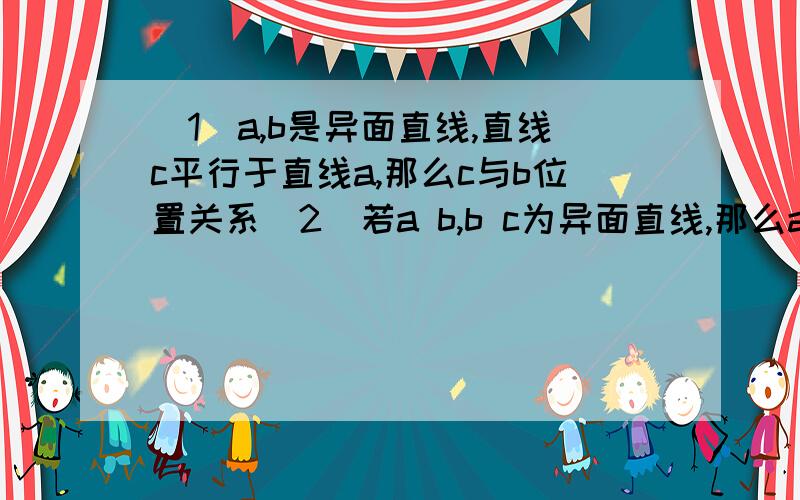 （1）a,b是异面直线,直线c平行于直线a,那么c与b位置关系（2）若a b,b c为异面直线,那么a c位置关系