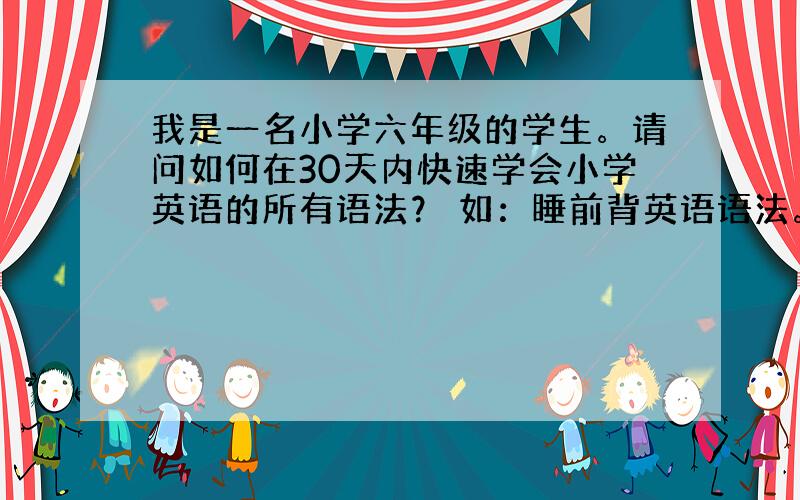 我是一名小学六年级的学生。请问如何在30天内快速学会小学英语的所有语法？ 如：睡前背英语语法。