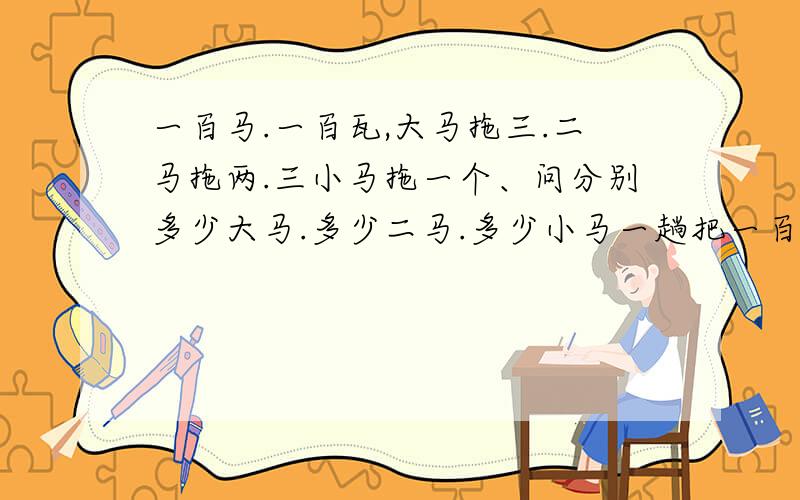 一百马.一百瓦,大马拖三.二马拖两.三小马拖一个、问分别多少大马.多少二马.多少小马一趟把一百瓦一次拖完
