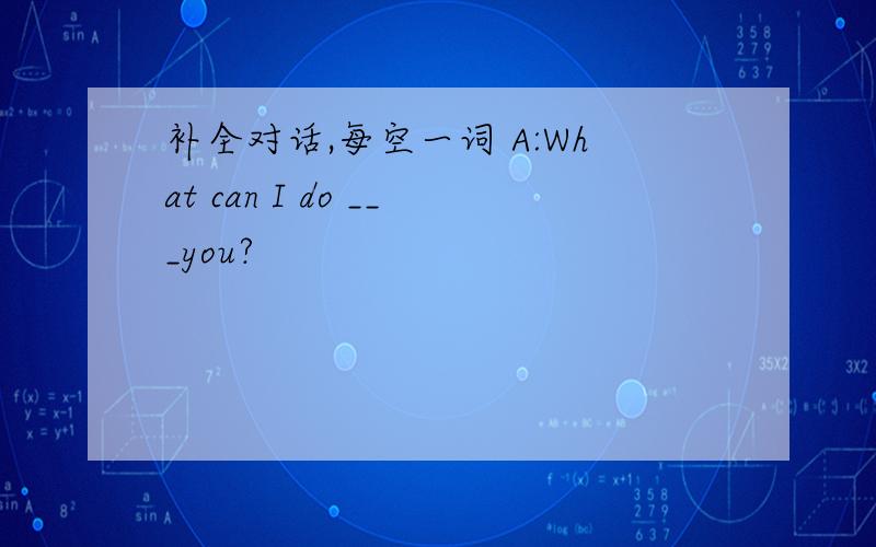 补全对话,每空一词 A:What can I do ___you?