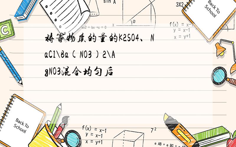 将等物质的量的K2SO4、NaCl\Ba(NO3)2\AgNO3混合均匀后