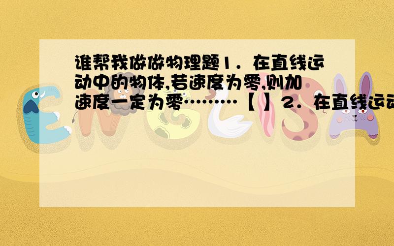 谁帮我做做物理题1．在直线运动中的物体,若速度为零,则加速度一定为零………【 】2．在直线运动中的物体,若速度变化快,则