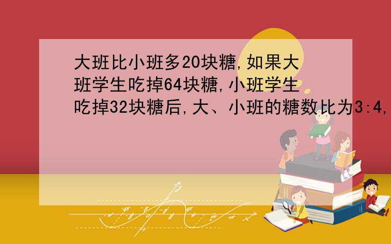 大班比小班多20块糖,如果大班学生吃掉64块糖,小班学生吃掉32块糖后,大、小班的糖数比为3:4,原来大、小