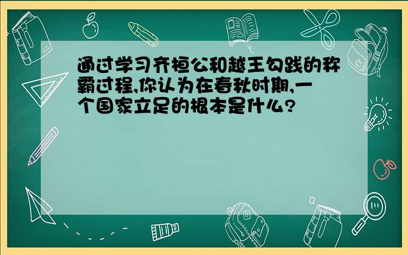 通过学习齐桓公和越王勾践的称霸过程,你认为在春秋时期,一个国家立足的根本是什么?