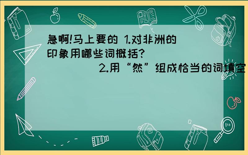 急啊!马上要的 1.对非洲的印象用哪些词概括?( ) ( ) ( )2.用“然”组成恰当的词填空（1）：在欢乐的音乐声中