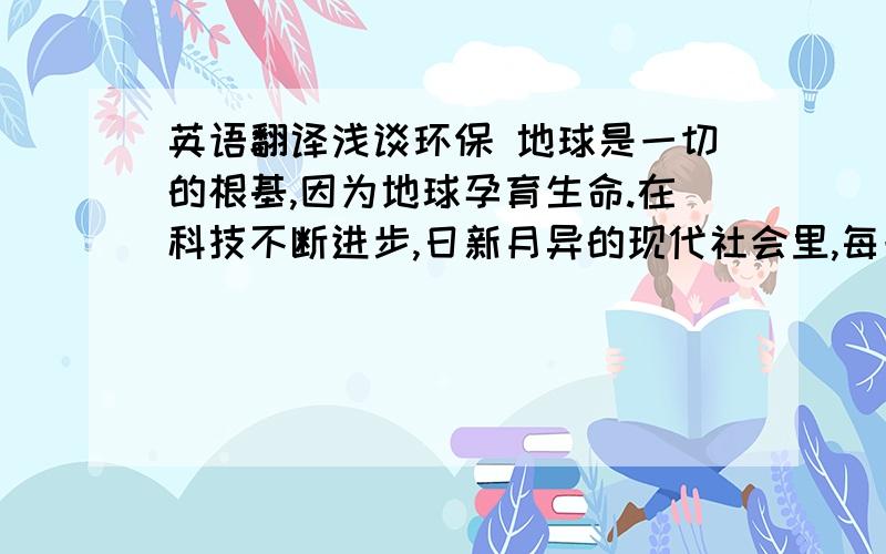 英语翻译浅谈环保 地球是一切的根基,因为地球孕育生命.在科技不断进步,日新月异的现代社会里,每一个人都有义务保护地球的环