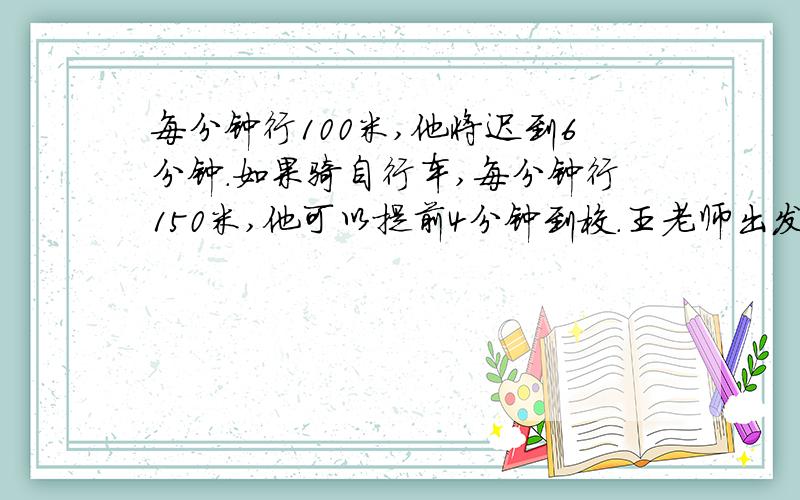 每分钟行100米,他将迟到6分钟.如果骑自行车,每分钟行150米,他可以提前4分钟到校.王老师出发时离上班时