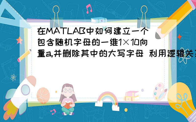 在MATLAB中如何建立一个包含随机字母的一维1×10向量a,并删除其中的大写字母 利用逻辑关系