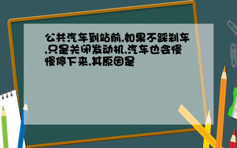 公共汽车到站前,如果不踩刹车,只是关闭发动机,汽车也会慢慢停下来,其原因是