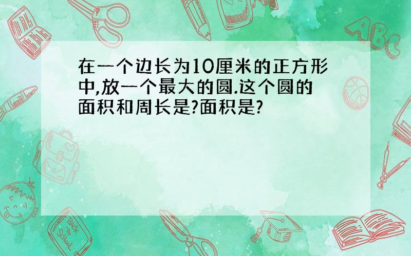 在一个边长为10厘米的正方形中,放一个最大的圆.这个圆的面积和周长是?面积是?