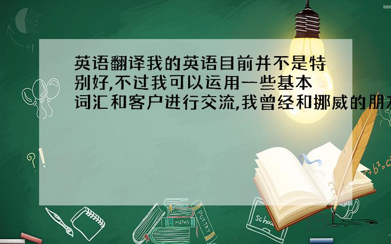 英语翻译我的英语目前并不是特别好,不过我可以运用一些基本词汇和客户进行交流,我曾经和挪威的朋友一起结伴旅游,所以外语的基