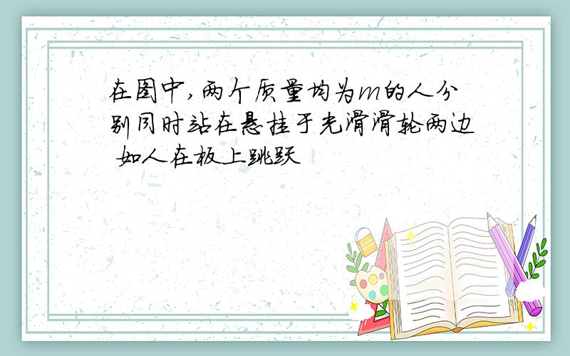 在图中,两个质量均为m的人分别同时站在悬挂于光滑滑轮两边 如人在板上跳跃