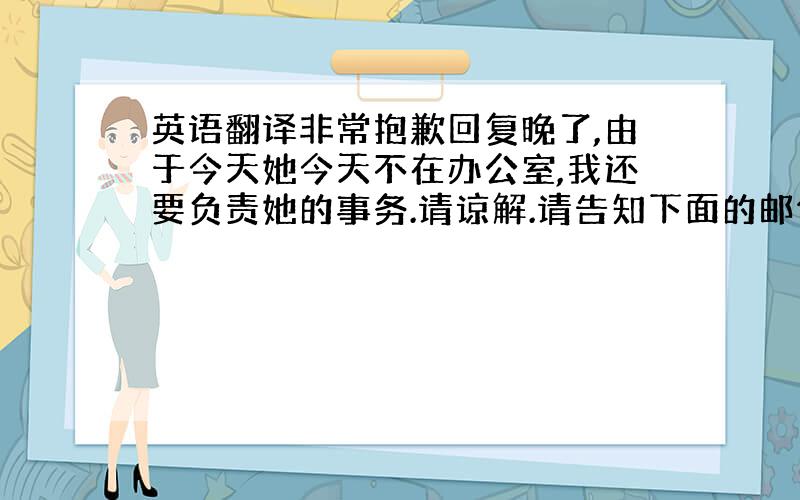 英语翻译非常抱歉回复晚了,由于今天她今天不在办公室,我还要负责她的事务.请谅解.请告知下面的邮件内容是否OK,如果还需要