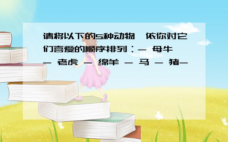 请将以下的5种动物,依你对它们喜爱的顺序排列：- 母牛 - 老虎 - 绵羊 - 马 - 猪-