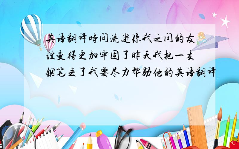 英语翻译时间流逝你我之间的友谊变得更加牢固了昨天我把一支钢笔丢了我要尽力帮助他的英语翻译