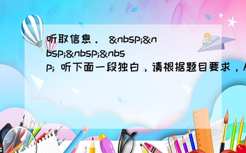 听取信息。      听下面一段独白，请根据题目要求，从听到的内容中获取必要的信