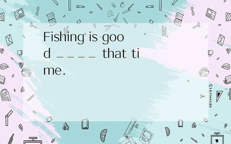 Fishing is good ____ that time.