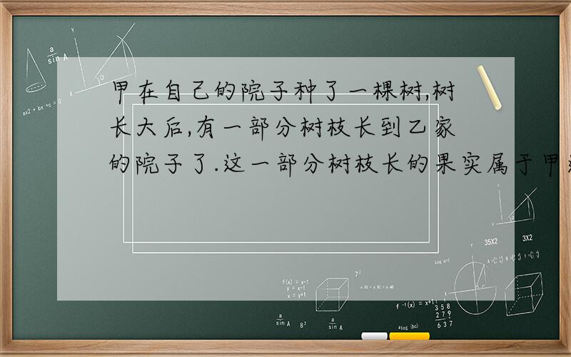 甲在自己的院子种了一棵树,树长大后,有一部分树枝长到乙家的院子了.这一部分树枝长的果实属于甲还是乙?