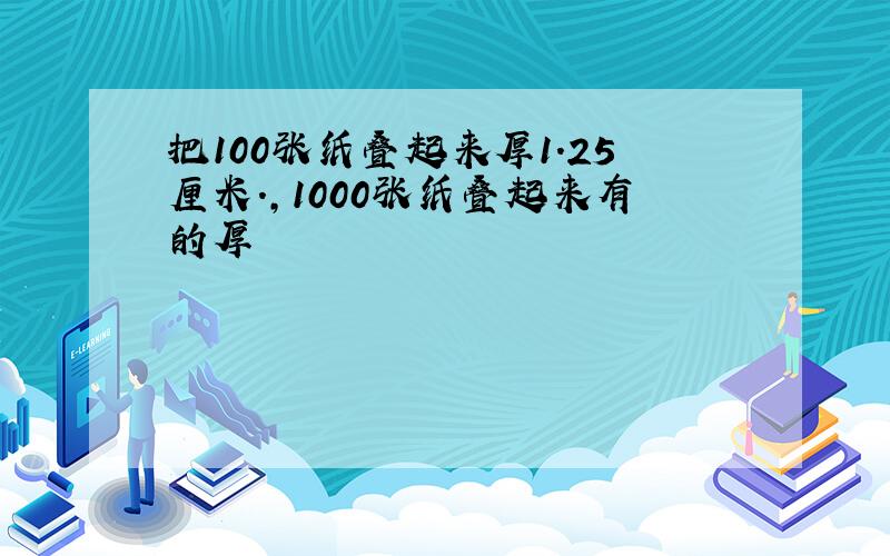 把100张纸叠起来厚1.25厘米.,1000张纸叠起来有的厚