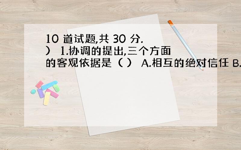 10 道试题,共 30 分.） 1.协调的提出,三个方面的客观依据是（ ） A.相互的绝对信任 B.