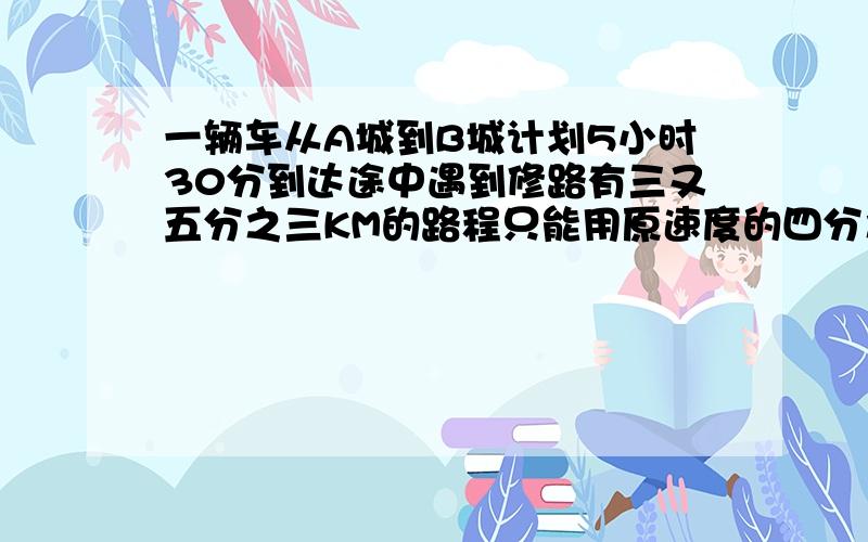 一辆车从A城到B城计划5小时30分到达途中遇到修路有三又五分之三KM的路程只能用原速度的四分之三通过