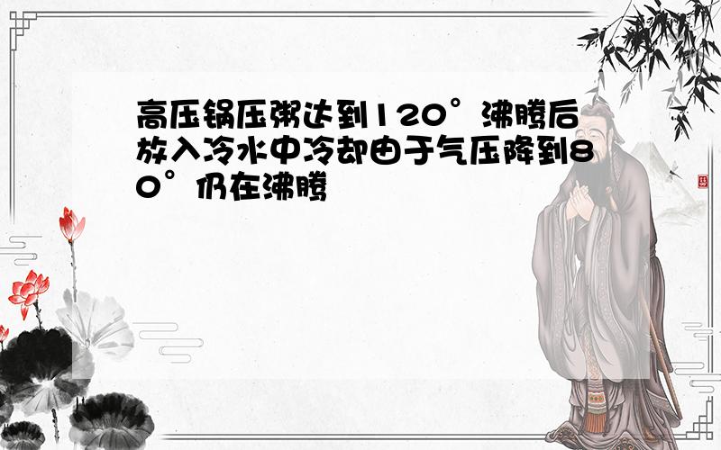 高压锅压粥达到120°沸腾后放入冷水中冷却由于气压降到80°仍在沸腾