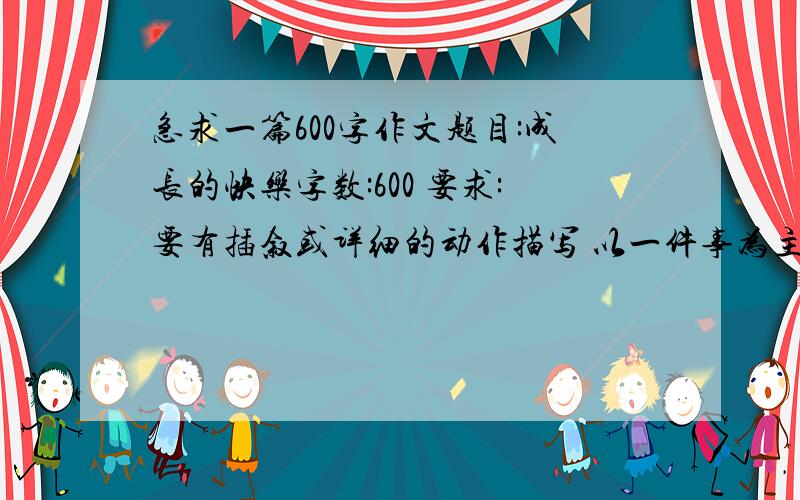 急求一篇600字作文题目:成长的快乐字数:600 要求:要有插叙或详细的动作描写 以一件事为主(我现在初一)谢谢好的加分