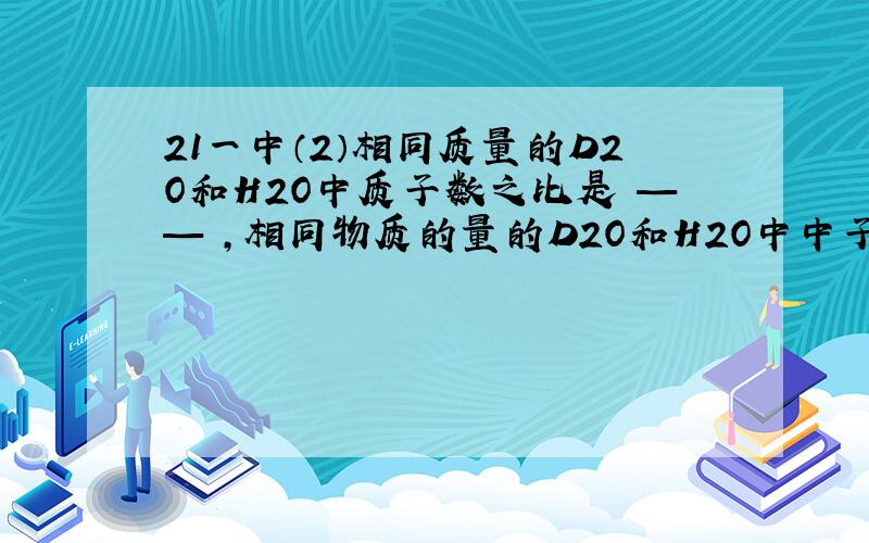 21一中（2）相同质量的D2O和H2O中质子数之比是 —— ,相同物质的量的D2O和H2O中中子数之比是 —— .