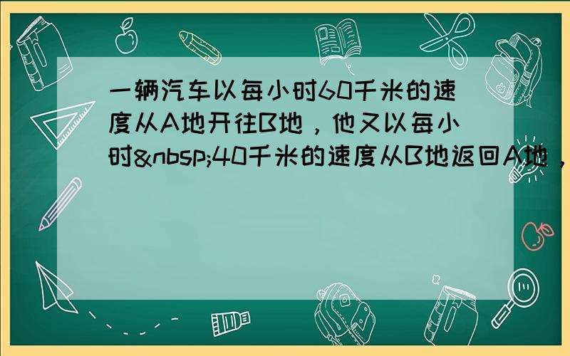 一辆汽车以每小时60千米的速度从A地开往B地，他又以每小时 40千米的速度从B地返回A地，那么这辆汽车行驶的平