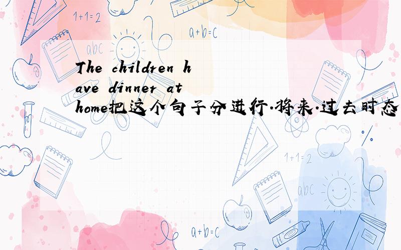 The children have dinner at home把这个句子分进行.将来.过去时态各发出来（完整的句子）不