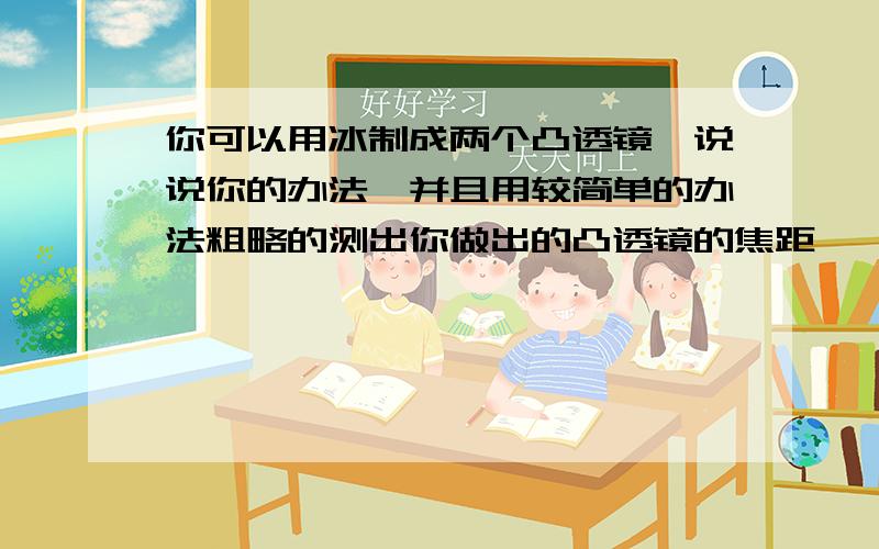 你可以用冰制成两个凸透镜,说说你的办法,并且用较简单的办法粗略的测出你做出的凸透镜的焦距