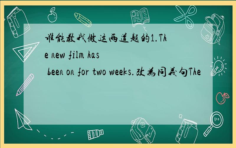 谁能教我做这两道题的1.The new film has been on for two weeks.改为同义句The