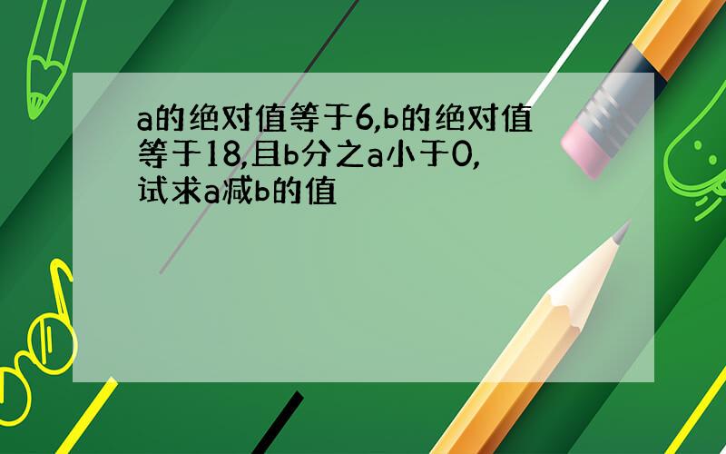 a的绝对值等于6,b的绝对值等于18,且b分之a小于0,试求a减b的值