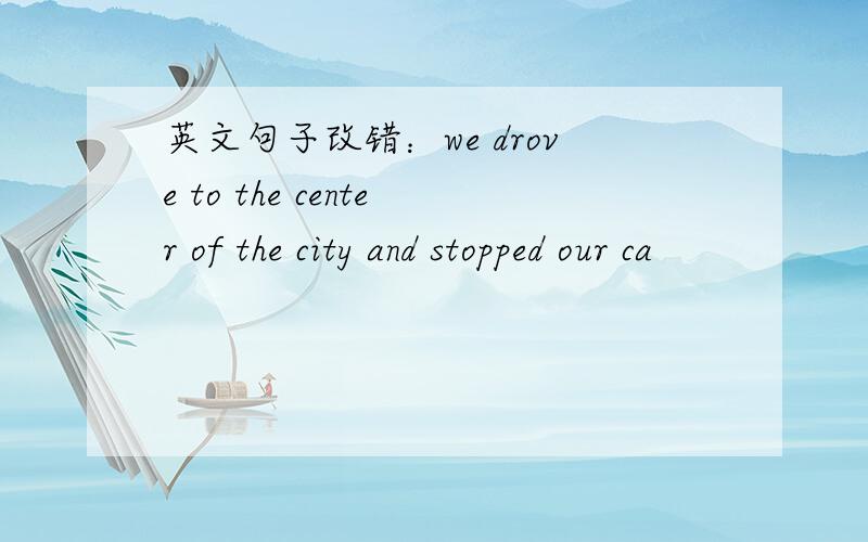 英文句子改错：we drove to the center of the city and stopped our ca