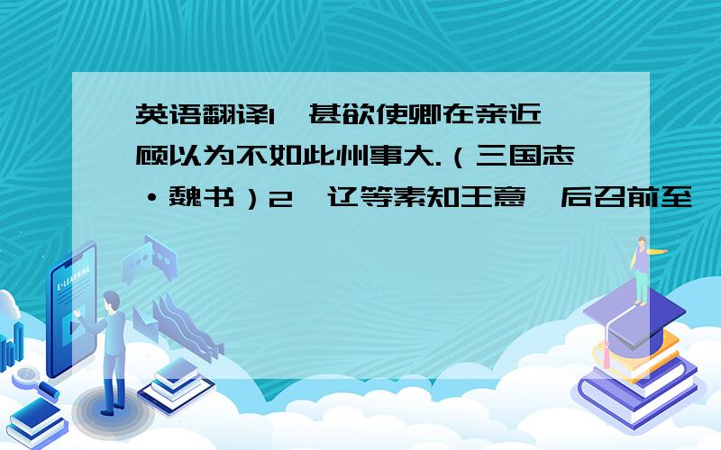 英语翻译1、甚欲使卿在亲近,顾以为不如此州事大.（三国志·魏书）2、辽等素知王意,后召前至,卿受其责矣!（三国志·魏书）