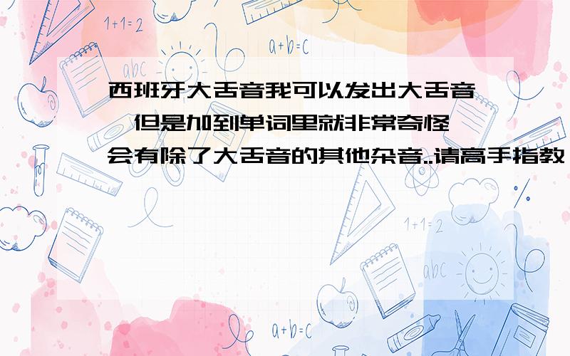 西班牙大舌音我可以发出大舌音,但是加到单词里就非常奇怪,会有除了大舌音的其他杂音..请高手指教,这个问题真的困扰我很久