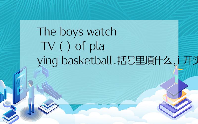 The boys watch TV ( ) of playing basketball.括号里填什么,i 开头的