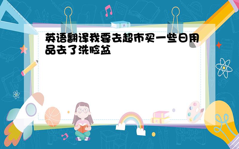 英语翻译我要去超市买一些日用品去了洗脸盆