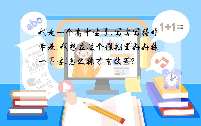 我是一个高中生了,写字写得非常差.我想在这个假期里好好练一下字!怎么练才有效果?