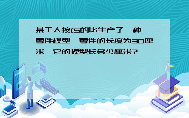 某工人按1:5的比生产了一种零件模型,零件的长度为30厘米,它的模型长多少厘米?