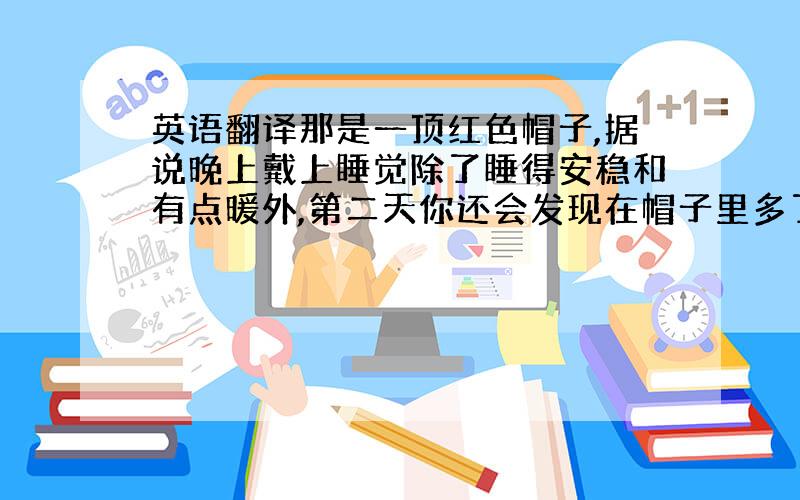 英语翻译那是一顶红色帽子,据说晚上戴上睡觉除了睡得安稳和有点暖外,第二天你还会发现在帽子里多了点心爱的人送的礼物.在狂欢