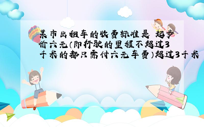 某市出租车的收费标准是 起步价六元（即行驶的里程不超过3千米的都只需付六元车费）超过3千米 每增加1千米 加收1.2元（