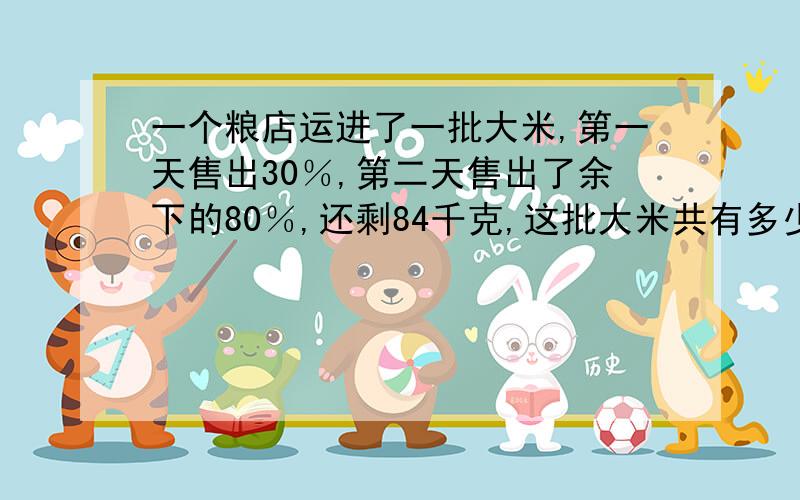 一个粮店运进了一批大米,第一天售出30％,第二天售出了余下的80％,还剩84千克,这批大米共有多少千克