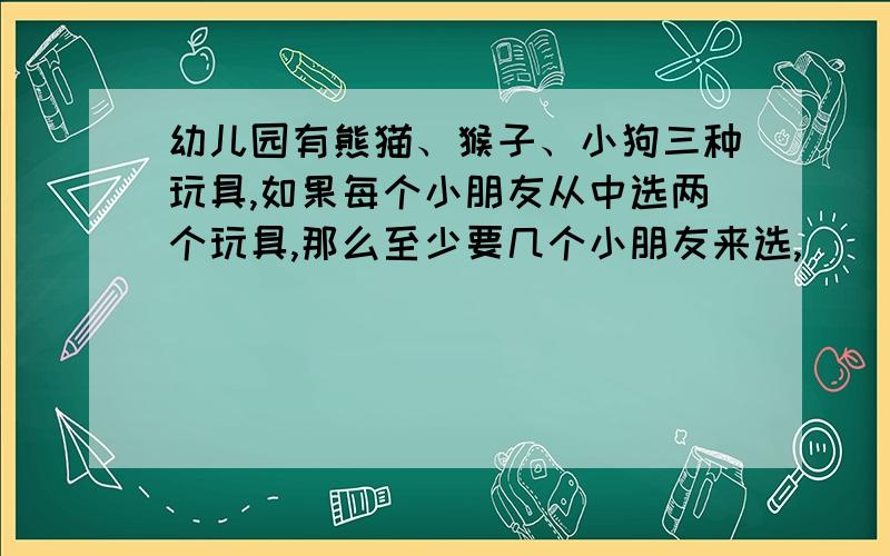 幼儿园有熊猫、猴子、小狗三种玩具,如果每个小朋友从中选两个玩具,那么至少要几个小朋友来选,