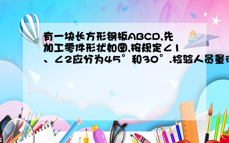 有一块长方形钢板ABCD,先加工零件形状如图,按规定∠1、∠2应分为45°和30°.检验人员量得∠EGF=78°,