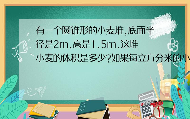 有一个圆锥形的小麦堆,底面半径是2m,高是1.5m.这堆小麦的体积是多少?如果每立方分米的小麦重750千克,