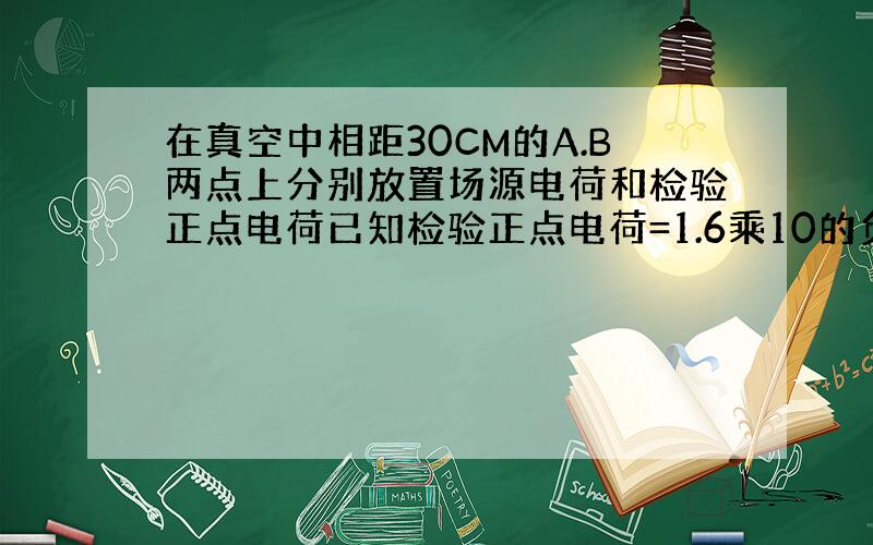 在真空中相距30CM的A.B两点上分别放置场源电荷和检验正点电荷已知检验正点电荷=1.6乘10的负十二次方受到的电场力为